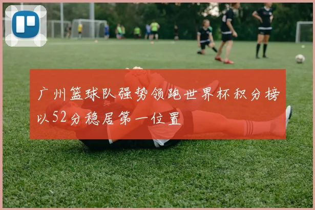 广州篮球队强势领跑世界杯积分榜以52分稳居第一位置