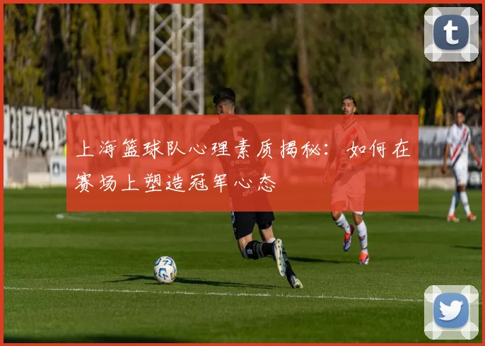 上海篮球队心理素质揭秘：如何在赛场上塑造冠军心态