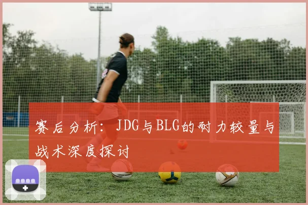 赛后分析：JDG与BLG的耐力较量与战术深度探讨