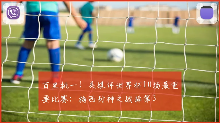 百里挑一！美媒评世界杯10场最重要比赛：梅西封神之战排第3