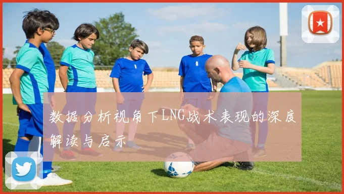 数据分析视角下LNG战术表现的深度解读与启示